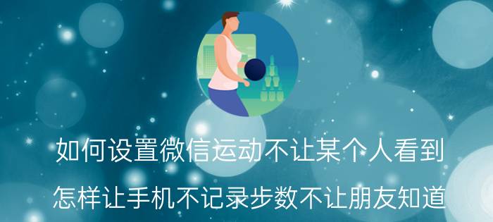 如何设置微信运动不让某个人看到 怎样让手机不记录步数不让朋友知道？